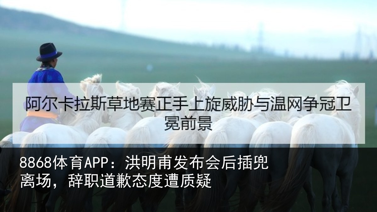 8868体育APP:洪明甫发布会后插兜离场,辞职道歉态度遭质疑