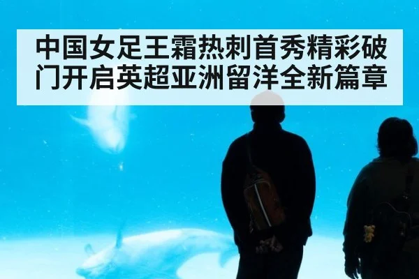中国女足王霜热刺首秀精彩破门开启英超亚洲留洋全新篇章